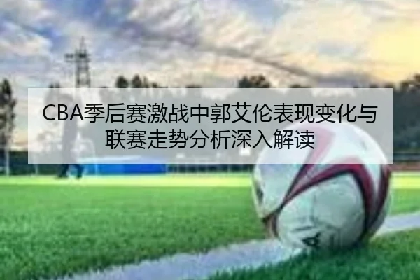 CBA季后赛激战中郭艾伦表现变化与联赛走势分析深入解读